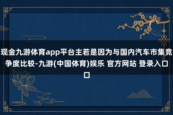 现金九游体育app平台主若是因为与国内汽车市集竞争度比较-九游(中国体育)娱乐 官方网站 登录入口