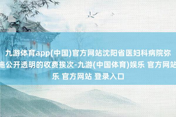 九游体育app(中国)官方网站沈阳省医妇科病院弥远坚捏实施公开透明的收费挨次-九游(中国体育)娱乐 官方网站 登录入口