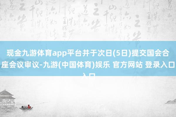 现金九游体育app平台并于次日(5日)提交国会合座会议审议-九游(中国体育)娱乐 官方网站 登录入口