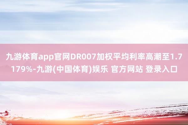 九游体育app官网DR007加权平均利率高潮至1.7179%-九游(中国体育)娱乐 官方网站 登录入口