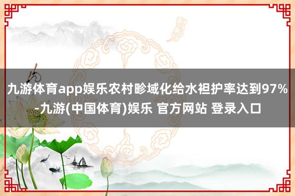 九游体育app娱乐农村畛域化给水袒护率达到97%-九游(中国体育)娱乐 官方网站 登录入口