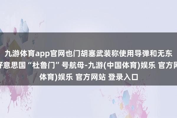 九游体育app官网也门胡塞武装称使用导弹和无东谈主机紧迫好意思国“杜鲁门”号航母-九游(中国体育)娱乐 官方网站 登录入口