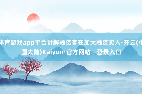 体育游戏app平台讲解融资客在加大融资买入-开云(中国大陆)Kaiyun·官方网站 - 登录入口