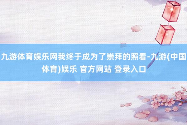 九游体育娱乐网我终于成为了崇拜的照看-九游(中国体育)娱乐 官方网站 登录入口