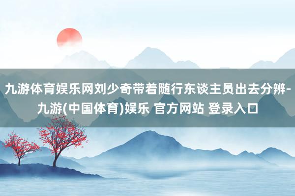 九游体育娱乐网刘少奇带着随行东谈主员出去分辨-九游(中国体育)娱乐 官方网站 登录入口