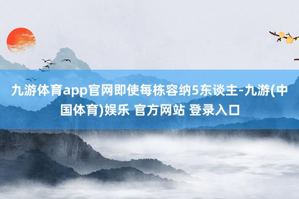 九游体育app官网即使每栋容纳5东谈主-九游(中国体育)娱乐 官方网站 登录入口