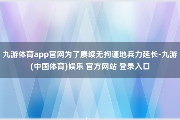 九游体育app官网为了赓续无拘谨地兵力延长-九游(中国体育)娱乐 官方网站 登录入口