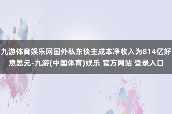 九游体育娱乐网国外私东谈主成本净收入为814亿好意思元-九游(中国体育)娱乐 官方网站 登录入口