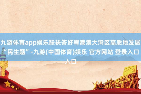 九游体育app娱乐联袂答好粤港澳大湾区高质地发展“民生题”-九游(中国体育)娱乐 官方网站 登录入口