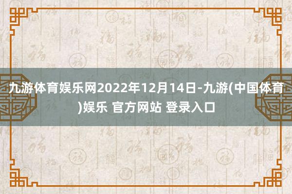 九游体育娱乐网2022年12月14日-九游(中国体育)娱乐 官方网站 登录入口