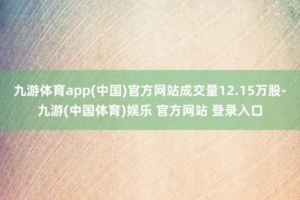 九游体育app(中国)官方网站成交量12.15万股-九游(中国体育)娱乐 官方网站 登录入口