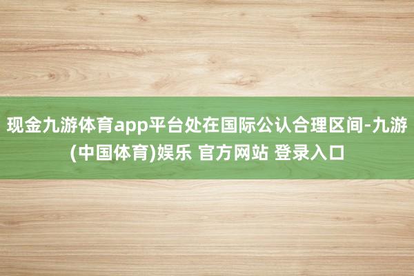 现金九游体育app平台处在国际公认合理区间-九游(中国体育)娱乐 官方网站 登录入口