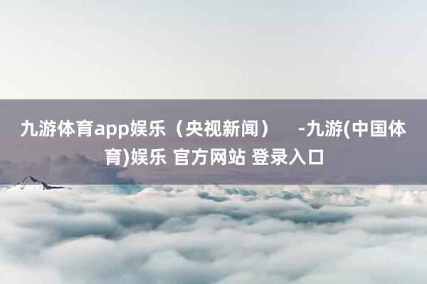九游体育app娱乐（央视新闻）    -九游(中国体育)娱乐 官方网站 登录入口