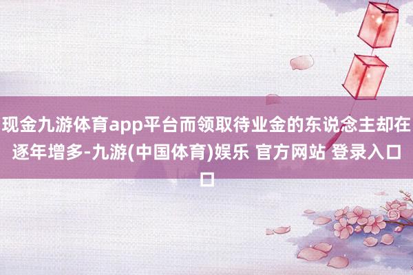 现金九游体育app平台而领取待业金的东说念主却在逐年增多-九游(中国体育)娱乐 官方网站 登录入口