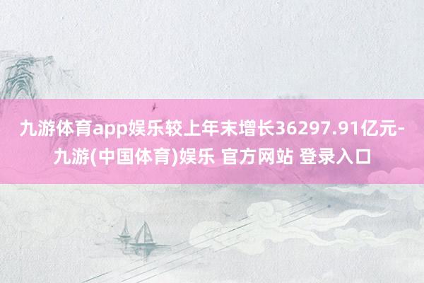 九游体育app娱乐较上年末增长36297.91亿元-九游(中国体育)娱乐 官方网站 登录入口
