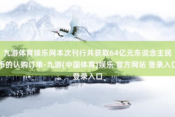 九游体育娱乐网本次刊行共获取64亿元东说念主民币的认购订单-九游(中国体育)娱乐 官方网站 登录入口
