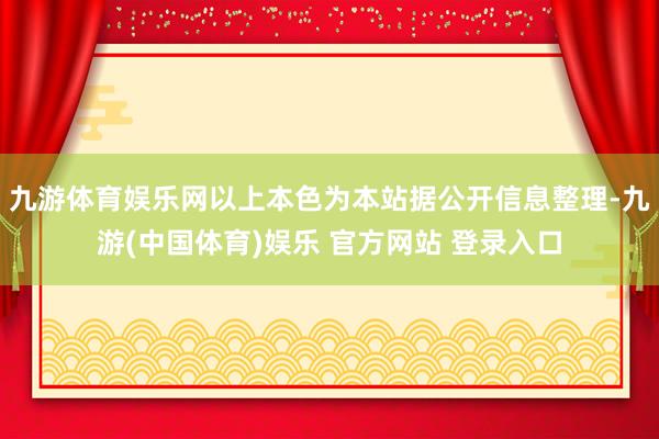 九游体育娱乐网以上本色为本站据公开信息整理-九游(中国体育)娱乐 官方网站 登录入口
