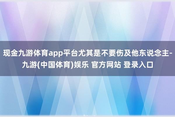 现金九游体育app平台尤其是不要伤及他东说念主-九游(中国体育)娱乐 官方网站 登录入口