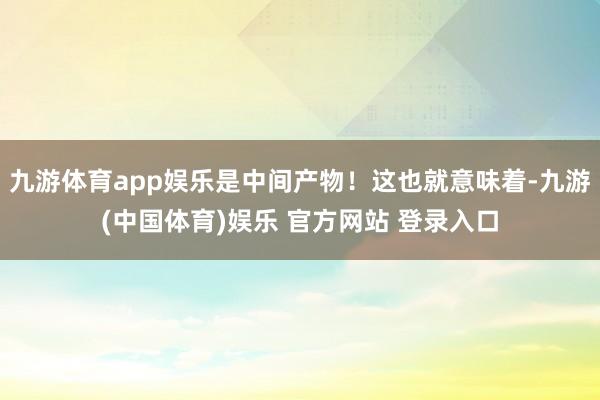 九游体育app娱乐是中间产物！这也就意味着-九游(中国体育)娱乐 官方网站 登录入口
